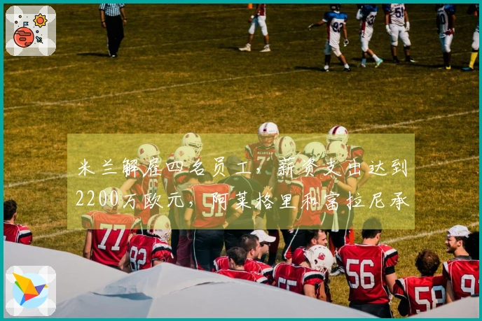 米兰解雇四名员工，薪资支出达到2200万欧元，阿莱格里和富拉尼承担主要部分
