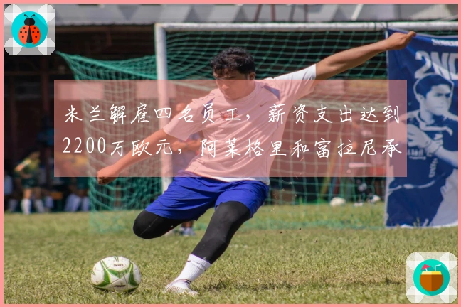 米兰解雇四名员工，薪资支出达到2200万欧元，阿莱格里和富拉尼承担主要部分